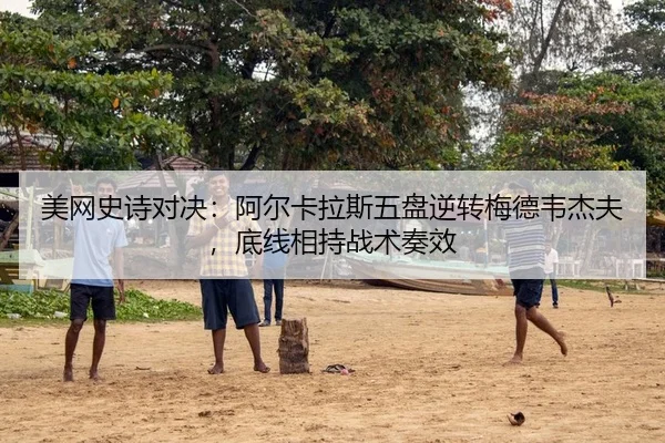美网史诗对决：阿尔卡拉斯五盘逆转梅德韦杰夫，底线相持战术奏效